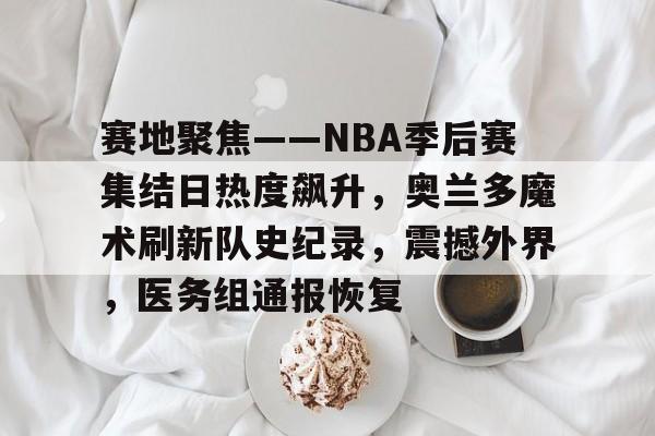 九游娱乐-包含赛地聚焦——NBA季后赛集结日热度飙升，奥兰多魔术刷新队史纪录，震撼外界，医务组通报恢复的词条