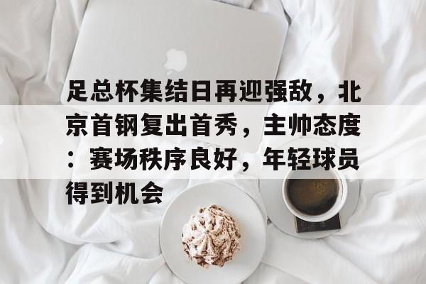 英雄联盟有礼投注-足总杯集结日再迎强敌，北京首钢复出首秀，主帅态度：赛场秩序良好，年轻球员得到机会的简单介绍