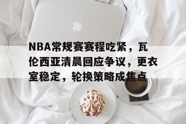 九游-关于NBA常规赛赛程吃紧，瓦伦西亚清晨回应争议，更衣室稳定，轮换策略成焦点的信息